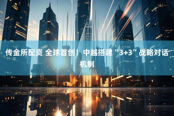 传金所配资 全球首创！中越搭建“3+3”战略对话机制