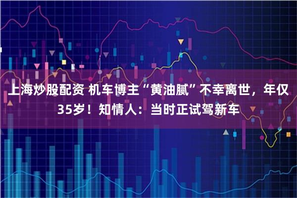 上海炒股配资 机车博主“黄油腻”不幸离世，年仅35岁！知情人：当时正试驾新车