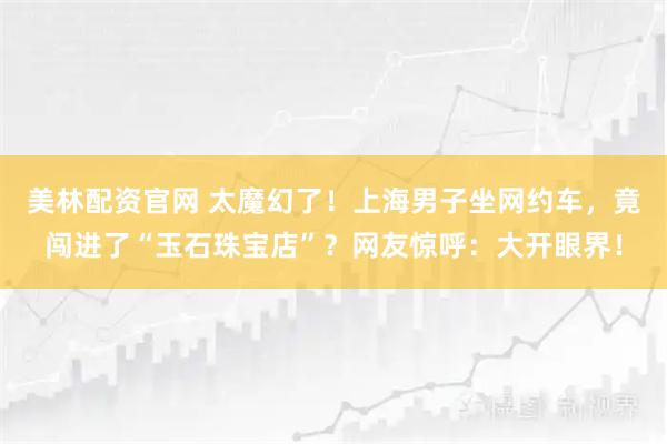 美林配资官网 太魔幻了！上海男子坐网约车，竟闯进了“玉石珠宝店”？网友惊呼：大开眼界！