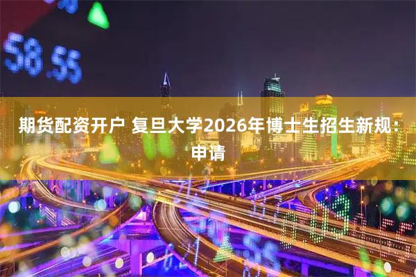 期货配资开户 复旦大学2026年博士生招生新规：申请
