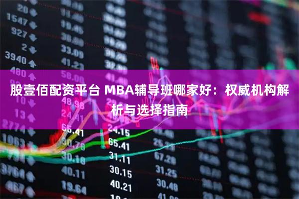 股壹佰配资平台 MBA辅导班哪家好：权威机构解析与选择指南