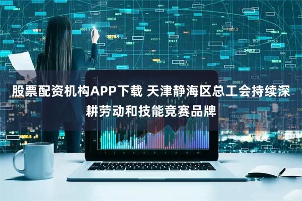 股票配资机构APP下载 天津静海区总工会持续深耕劳动和技能竞赛品牌