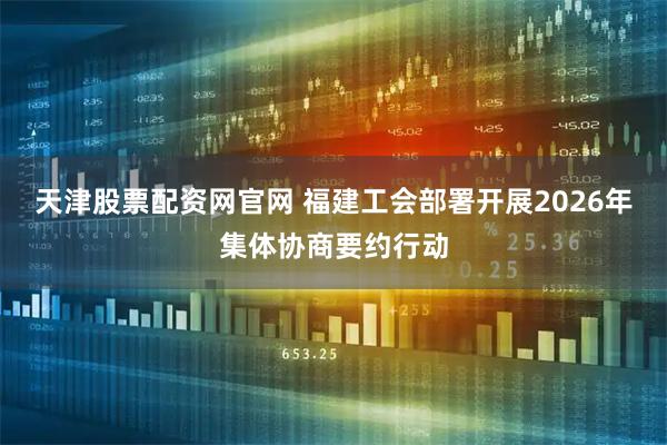 天津股票配资网官网 福建工会部署开展2026年集体协商要约行动