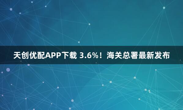 天创优配APP下载 3.6%!海关总署最新发布