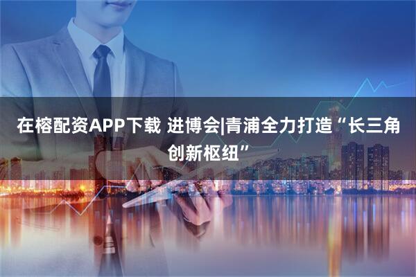 在榕配资APP下载 进博会|青浦全力打造“长三角创新枢纽”