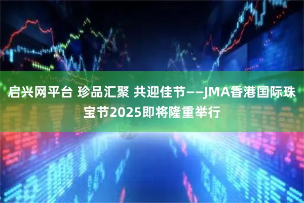 启兴网平台 珍品汇聚 共迎佳节——JMA香港国际珠宝节2025即将隆重举行