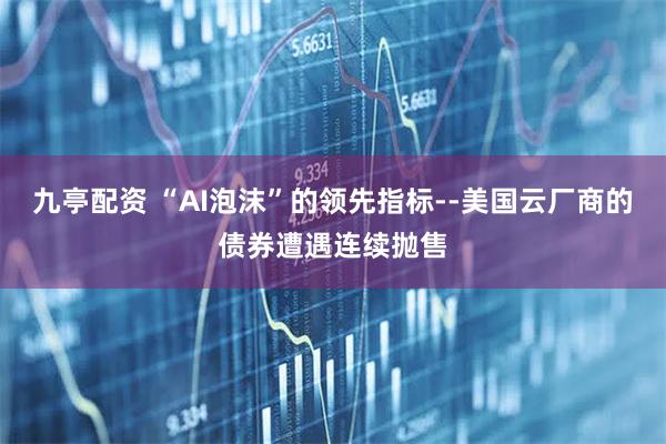 九亭配资 “AI泡沫”的领先指标--美国云厂商的债券遭遇连续抛售