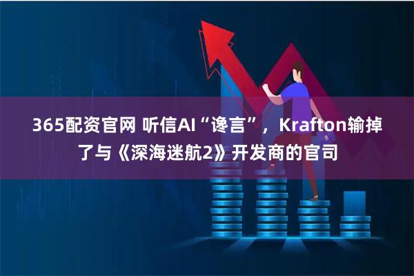 365配资官网 听信AI“谗言”，Krafton输掉了与《深海迷航2》开发商的官司