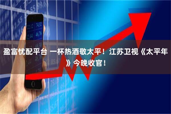 盈富忧配平台 一杯热酒敬太平!江苏卫视《太平年》今晚收官!