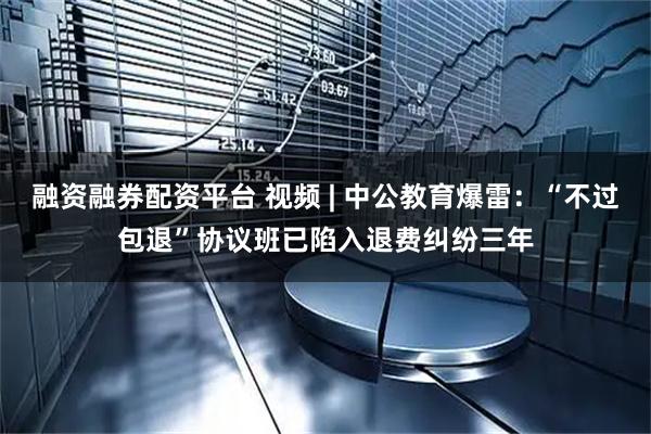 融资融券配资平台 视频 | 中公教育爆雷：“不过包退”协议班已陷入退费纠纷三年