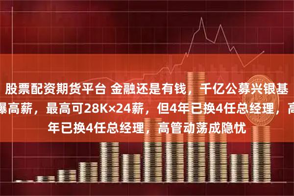 股票配资期货平台 金融还是有钱,千亿公募兴银基金校招薪资再曝高薪,最高可28K×24薪,但4年已换4任总经理,高管动荡成隐忧