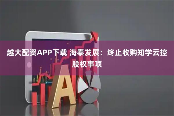 越大配资APP下载 海泰发展：终止收购知学云控股权事项
