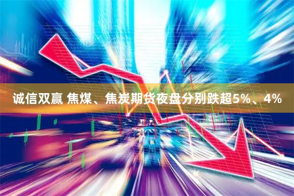 诚信双赢 焦煤、焦炭期货夜盘分别跌超5%、4%