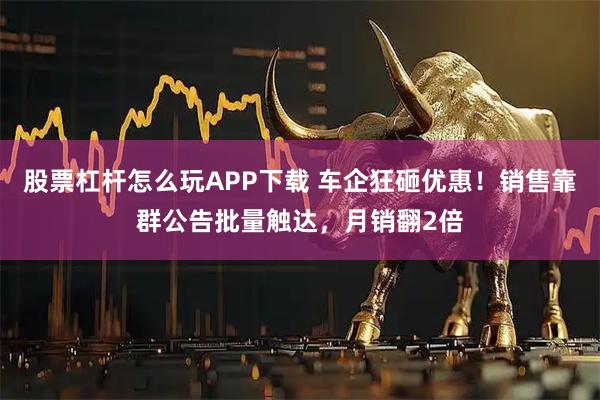 股票杠杆怎么玩APP下载 车企狂砸优惠!销售靠群公告批量触达,月销翻2倍