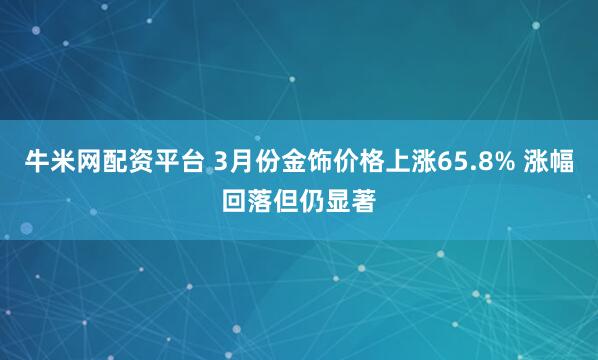 牛米网配资平台 3月份金饰价格上涨65.8% 涨幅回落但仍显著