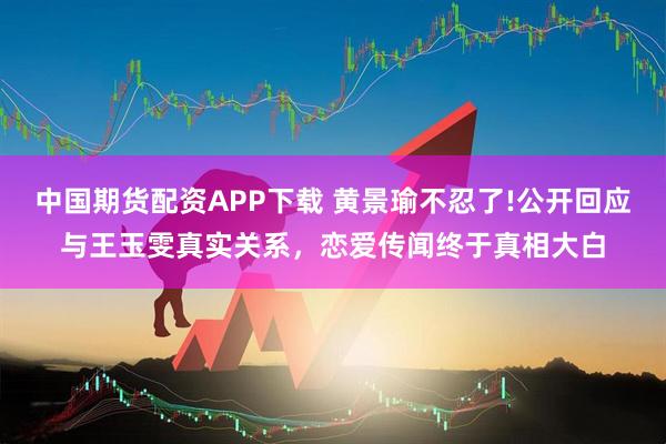 中国期货配资APP下载 黄景瑜不忍了!公开回应与王玉雯真实关系，恋爱传闻终于真相大白