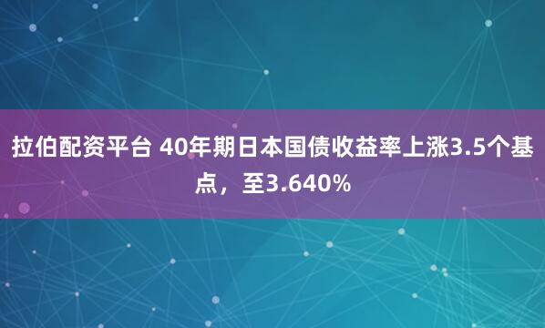拉伯配资平台 40年期日本国债收益率上涨3.5个基点，至3.640%