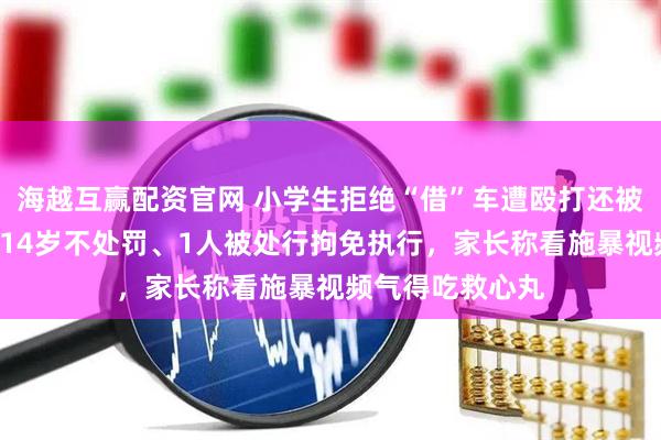 海越互赢配资官网 小学生拒绝“借”车遭殴打还被搜家，8人未满14岁不处罚、1人被处行拘免执行，家长称看施暴视频气得吃救心丸