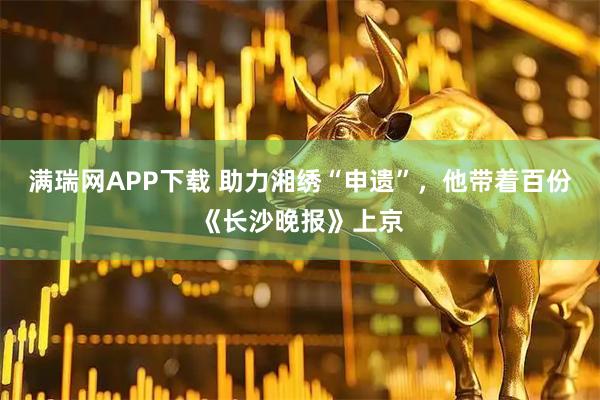 满瑞网APP下载 助力湘绣“申遗”，他带着百份《长沙晚报》上京