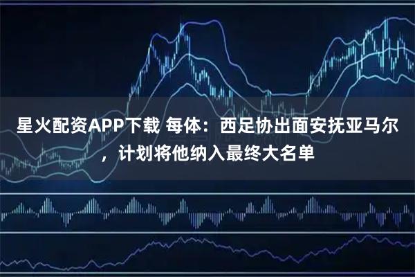 星火配资APP下载 每体：西足协出面安抚亚马尔，计划将他纳入最终大名单