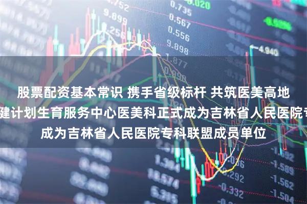 股票配资基本常识 携手省级标杆 共筑医美高地——敦化市妇幼保健计划生育服务中心医美科正式成为吉林省人民医院专科联盟成员单位