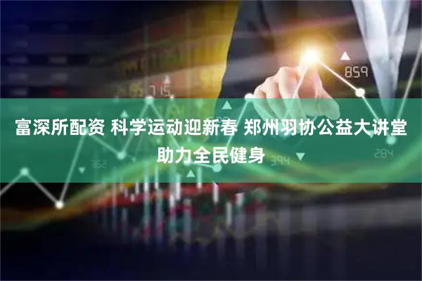 富深所配资 科学运动迎新春 郑州羽协公益大讲堂助力全民健身