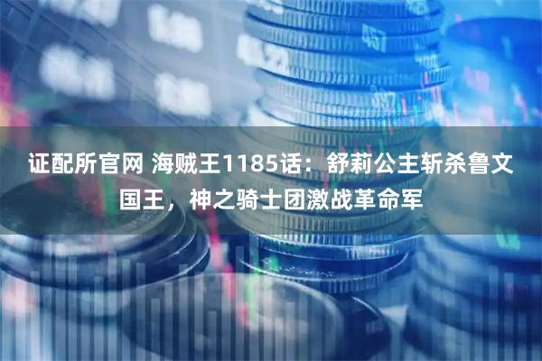 证配所官网 海贼王1185话:舒莉公主斩杀鲁文国王,神之骑士团激战革命军