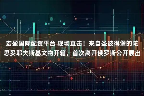宏盈国际配资平台 现场直击！来自圣彼得堡的陀思妥耶夫斯基文物开箱，首次离开俄罗斯公开展出