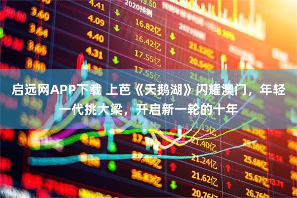 启远网APP下载 上芭《天鹅湖》闪耀澳门，年轻一代挑大梁，开启新一轮的十年