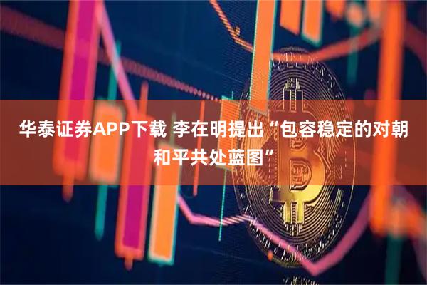 华泰证券APP下载 李在明提出“包容稳定的对朝和平共处蓝图”