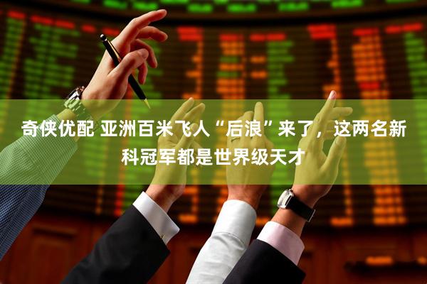 奇侠优配 亚洲百米飞人“后浪”来了,这两名新科冠军都是世界级天才