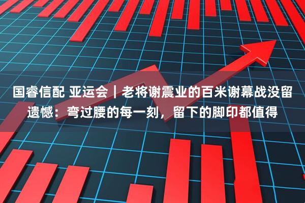 国睿信配 亚运会｜老将谢震业的百米谢幕战没留遗憾：弯过腰的每一刻，留下的脚印都值得