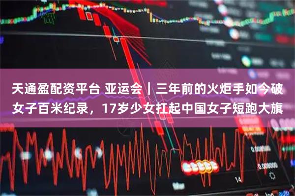 天通盈配资平台 亚运会｜三年前的火炬手如今破女子百米纪录，17岁少女扛起中国女子短跑大旗